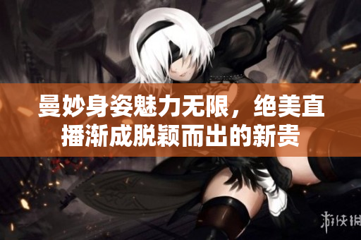 曼妙身姿魅力无限，绝美直播渐成脱颖而出的新贵