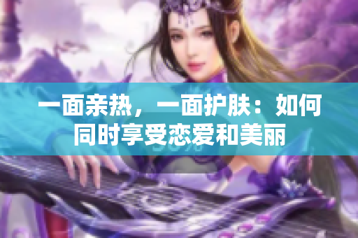 一面亲热，一面护肤：如何同时享受恋爱和美丽