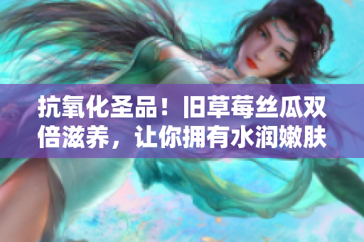 抗氧化圣品！旧草莓丝瓜双倍滋养，让你拥有水润嫩肤