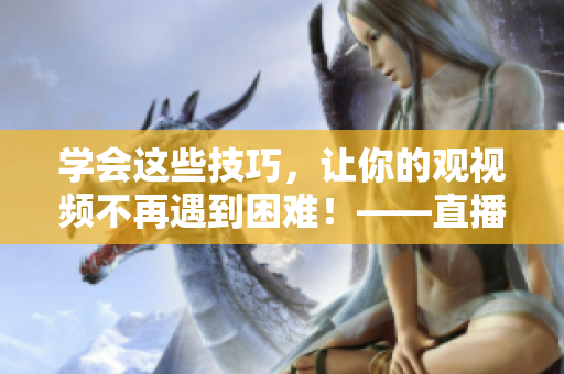 学会这些技巧，让你的观视频不再遇到困难！——直播技巧全解析
