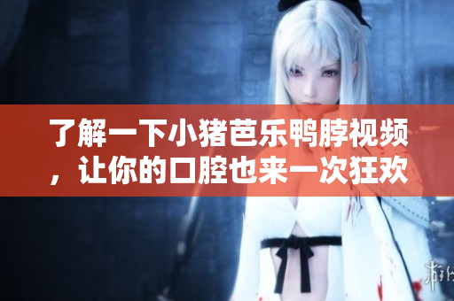 了解一下小猪芭乐鸭脖视频，让你的口腔也来一次狂欢！