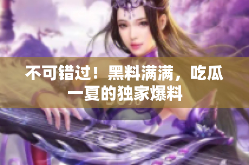 不可错过！黑料满满，吃瓜一夏的独家爆料