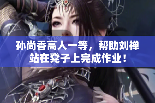 孙尚香高人一等，帮助刘禅站在凳子上完成作业！