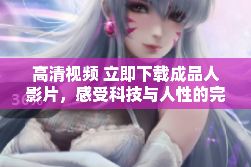 高清视频 立即下载成品人影片，感受科技与人性的完美结合
