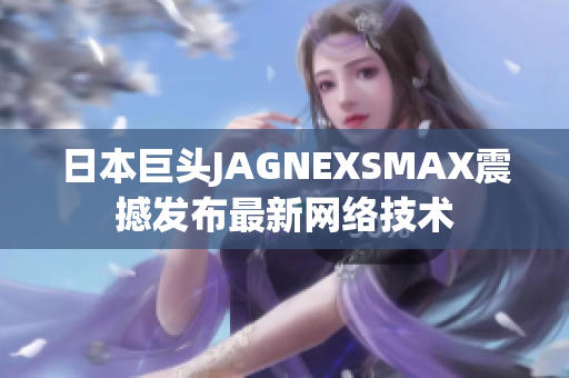 日本巨头JAGNEXSMAX震撼发布最新网络技术