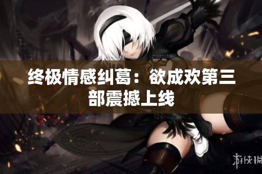 终极情感纠葛：欲成欢第三部震撼上线