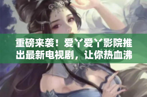 重磅来袭！爱丫爱丫影院推出最新电视剧，让你热血沸腾！
