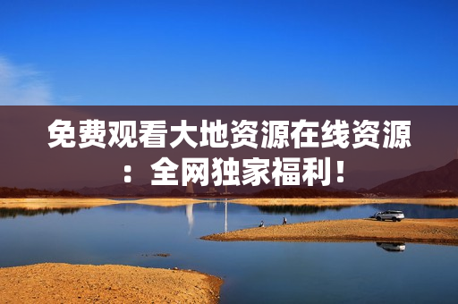 免费观看大地资源在线资源：全网独家福利！