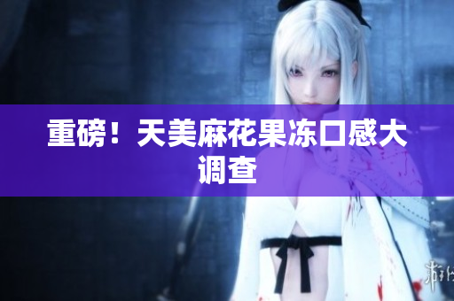 重磅！天美麻花果冻口感大调查