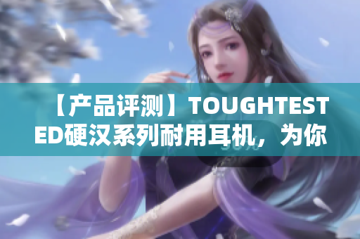 【产品评测】TOUGHTESTED硬汉系列耐用耳机，为你带来更长久的享受