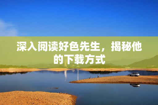 深入阅读好色先生，揭秘他的下载方式