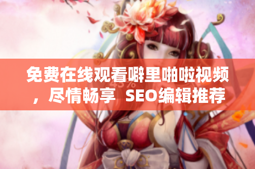 免费在线观看噼里啪啦视频，尽情畅享  SEO编辑推荐