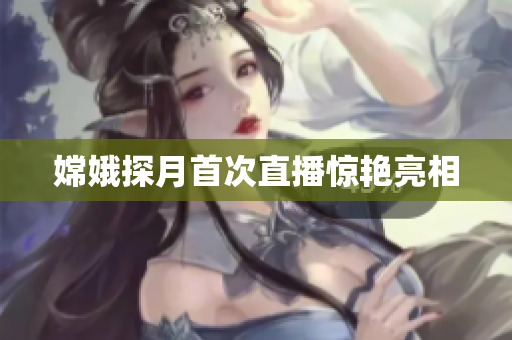 嫦娥探月首次直播惊艳亮相