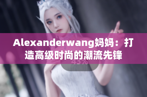 Alexanderwang妈妈：打造高级时尚的潮流先锋