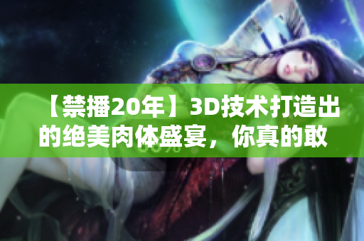 【禁播20年】3D技术打造出的绝美肉体盛宴，你真的敢看吗？