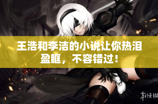 王浩和李洁的小说让你热泪盈眶，不容错过！