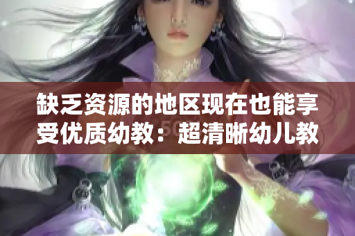 缺乏资源的地区现在也能享受优质幼教：超清晰幼儿教育方案亮相