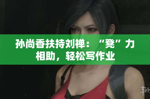 孙尚香扶持刘禅：“凳”力相助，轻松写作业