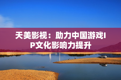 天美影视：助力中国游戏IP文化影响力提升