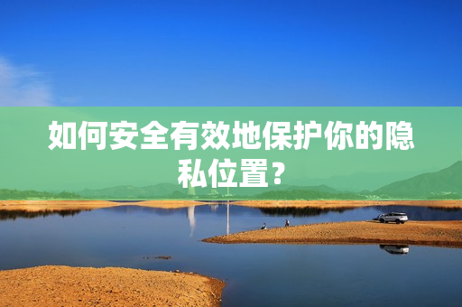 如何安全有效地保护你的隐私位置？