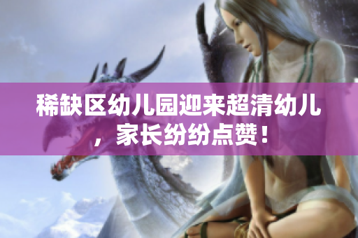 稀缺区幼儿园迎来超清幼儿，家长纷纷点赞！