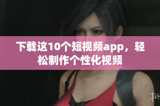 下载这10个短视频app，轻松制作个性化视频
