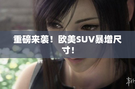 重磅来袭！欧美SUV暴增尺寸！