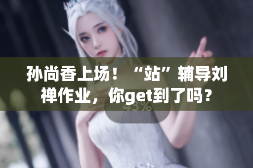 孙尚香上场！“站”辅导刘禅作业，你get到了吗？