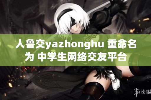 人鲁交yazhonghu 重命名为 中学生网络交友平台