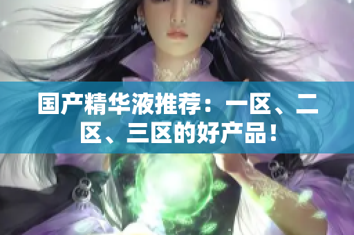 国产精华液推荐：一区、二区、三区的好产品！