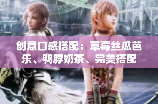 创意口感搭配：草莓丝瓜芭乐、鸭脖奶茶、完美搭配
