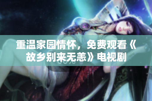 重温家园情怀，免费观看《故乡别来无恙》电视剧