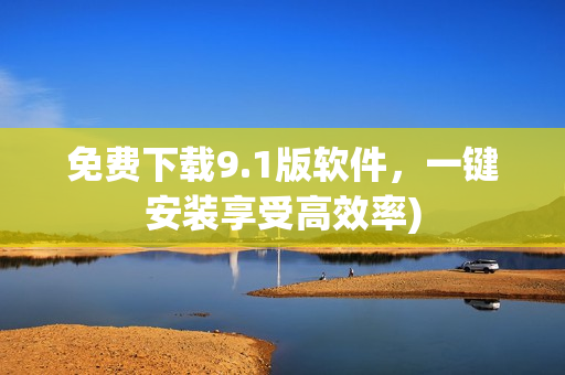 免费下载9.1版软件，一键安装享受高效率)