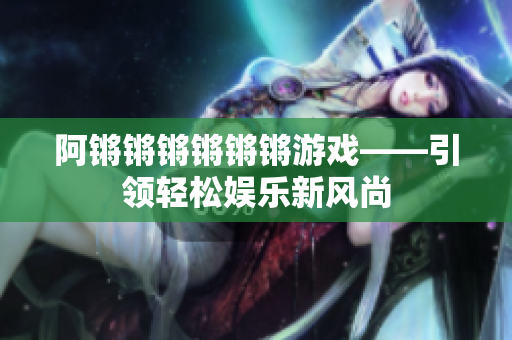 阿锵锵锵锵锵锵游戏——引领轻松娱乐新风尚