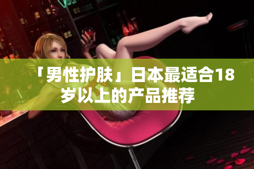 「男性护肤」日本最适合18岁以上的产品推荐