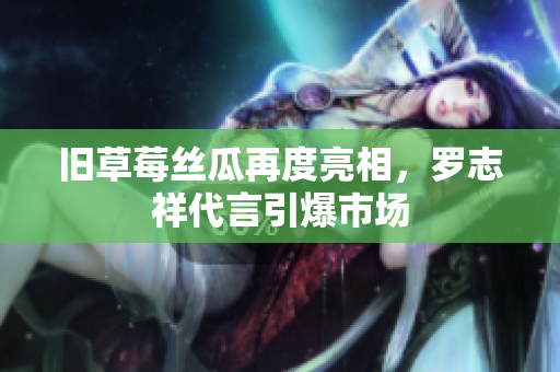 旧草莓丝瓜再度亮相，罗志祥代言引爆市场