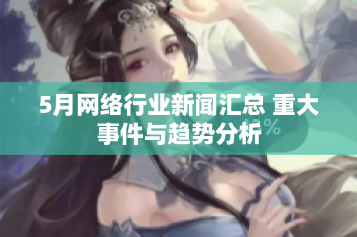 5月网络行业新闻汇总 重大事件与趋势分析