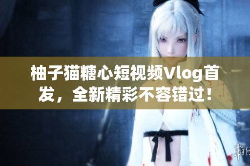 柚子猫糖心短视频Vlog首发，全新精彩不容错过！