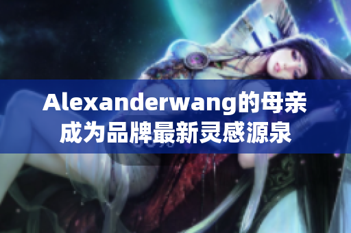 Alexanderwang的母亲成为品牌最新灵感源泉