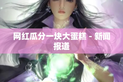 网红瓜分一块大蛋糕 - 新闻报道