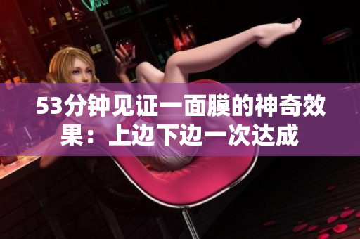 53分钟见证一面膜的神奇效果：上边下边一次达成