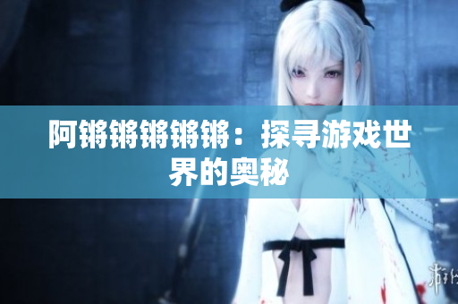 阿锵锵锵锵锵：探寻游戏世界的奥秘