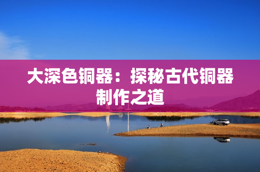 大深色铜器：探秘古代铜器制作之道