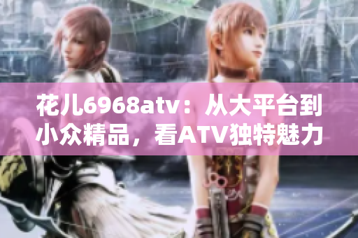 花儿6968atv：从大平台到小众精品，看ATV独特魅力！