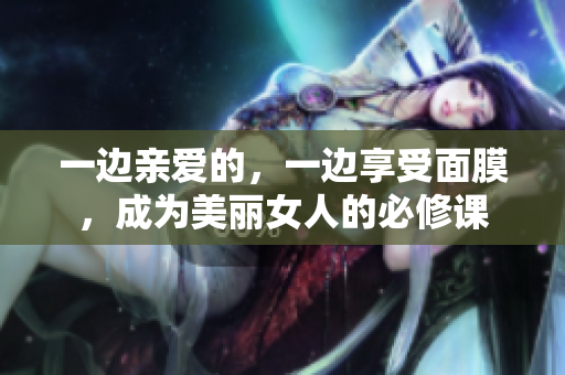 一边亲爱的，一边享受面膜，成为美丽女人的必修课