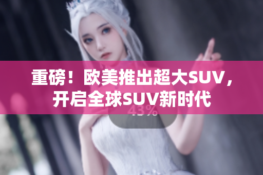 重磅！欧美推出超大SUV，开启全球SUV新时代