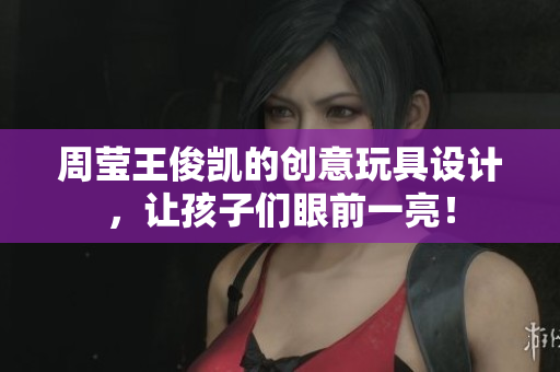 周莹王俊凯的创意玩具设计，让孩子们眼前一亮！
