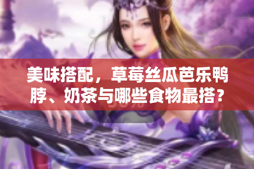 美味搭配，草莓丝瓜芭乐鸭脖、奶茶与哪些食物最搭？