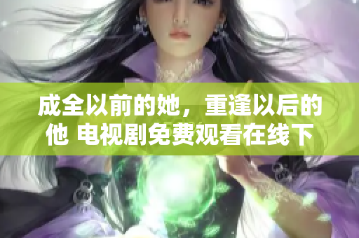 成全以前的她，重逢以后的他 电视剧免费观看在线下载全网热播电视剧免费在线观看及下载