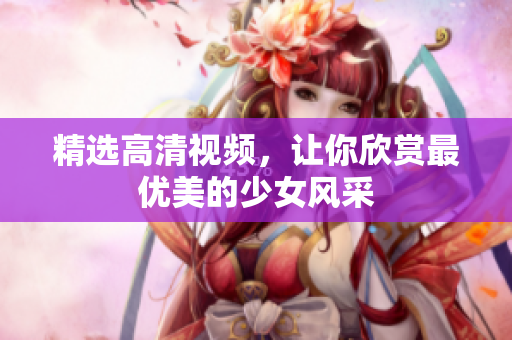 精选高清视频，让你欣赏最优美的少女风采